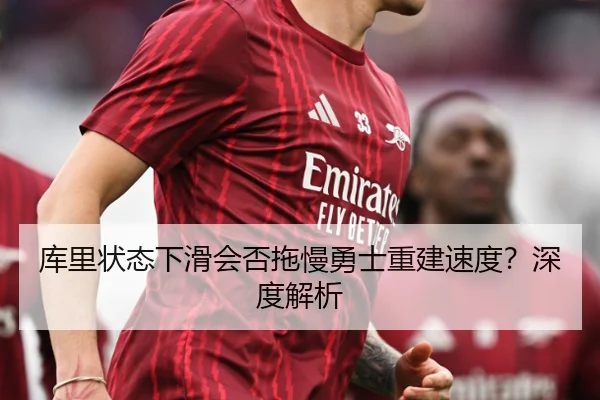 库里状态下滑会否拖慢勇士重建速度？深度解析